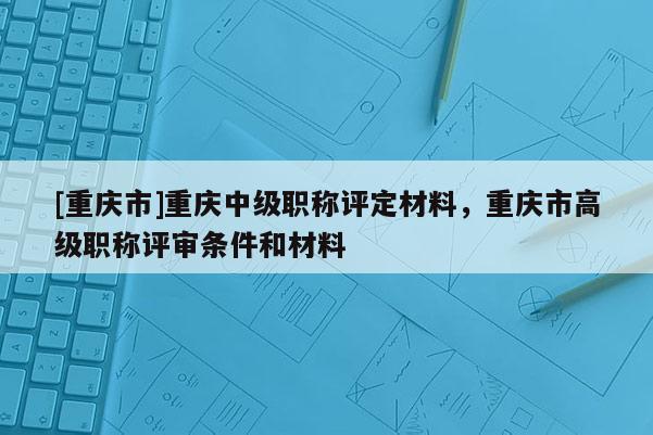 [重慶市]重慶中級職稱評定材料，重慶市高級職稱評審條件和材料