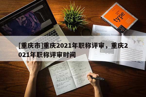 [重慶市]重慶2021年職稱評審，重慶2021年職稱評審時間