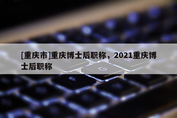 [重慶市]重慶博士后職稱，2021重慶博士后職稱