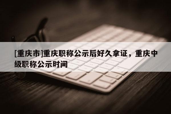 [重慶市]重慶職稱(chēng)公示后好久拿證，重慶中級(jí)職稱(chēng)公示時(shí)間