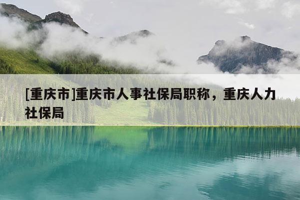 [重慶市]重慶市人事社保局職稱，重慶人力社保局