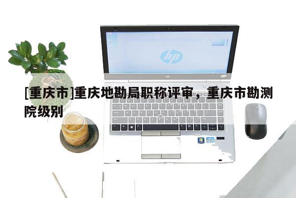 [重慶市]重慶地勘局職稱評審，重慶市勘測院級別