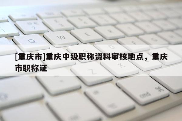 [重慶市]重慶中級(jí)職稱資料審核地點(diǎn)，重慶市職稱證