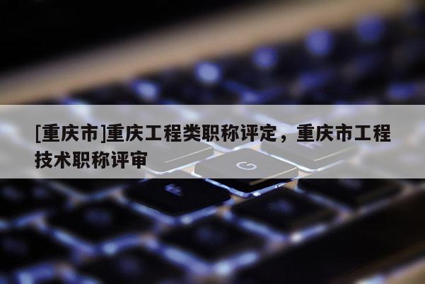 [重慶市]重慶工程類職稱評定，重慶市工程技術職稱評審