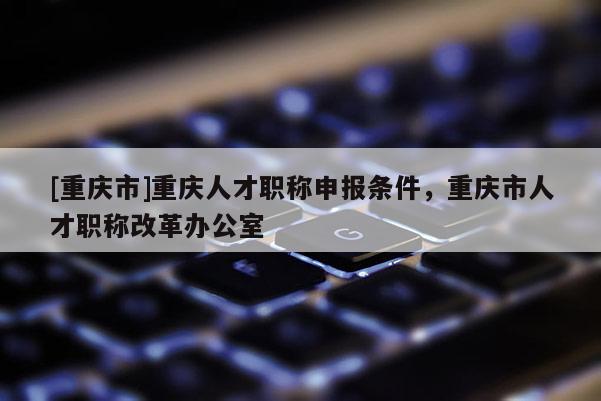 [重慶市]重慶人才職稱申報條件，重慶市人才職稱改革辦公室