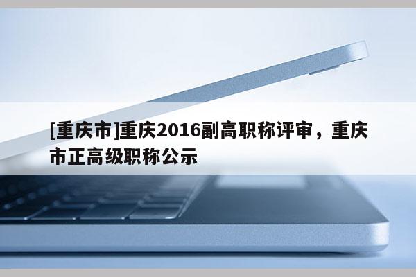 [重慶市]重慶2016副高職稱評審，重慶市正高級職稱公示
