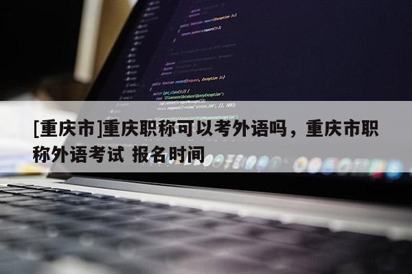 [重慶市]重慶職稱可以考外語嗎，重慶市職稱外語考試 報名時間