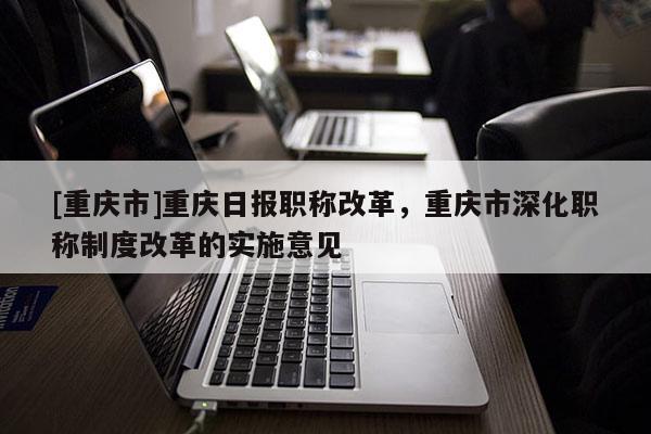 [重慶市]重慶日報職稱改革，重慶市深化職稱制度改革的實施意見