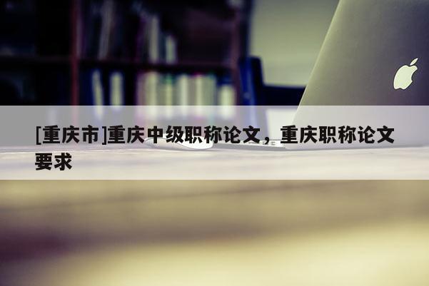 [重慶市]重慶中級(jí)職稱論文，重慶職稱論文要求