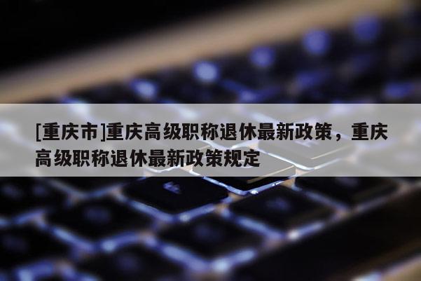 [重慶市]重慶高級職稱退休最新政策，重慶高級職稱退休最新政策規定