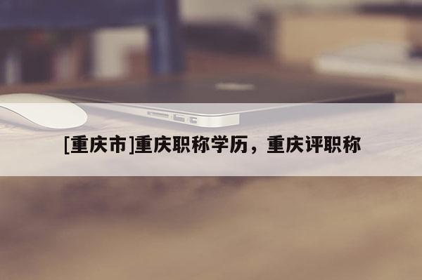 [重慶市]重慶職稱學歷，重慶評職稱