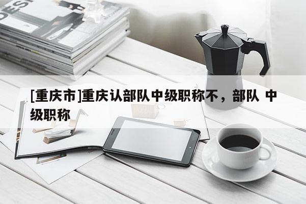 [重慶市]重慶認部隊中級職稱不，部隊 中級職稱