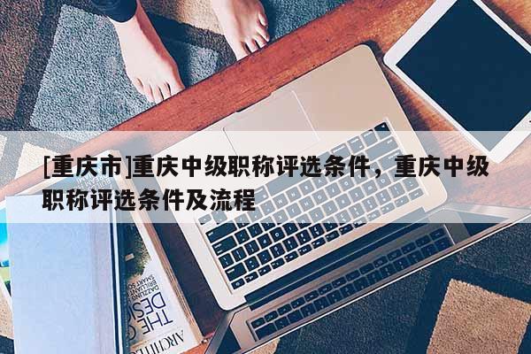 [重慶市]重慶中級職稱評選條件，重慶中級職稱評選條件及流程