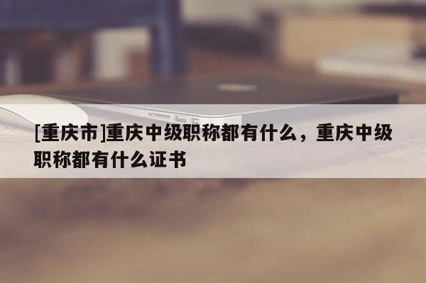 [重慶市]重慶中級職稱都有什么，重慶中級職稱都有什么證書