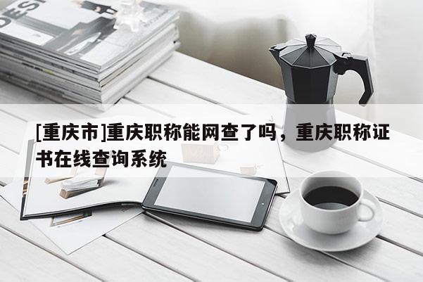 [重慶市]重慶職稱能網(wǎng)查了嗎，重慶職稱證書在線查詢系統(tǒng)