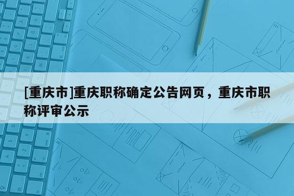 [重慶市]重慶職稱確定公告網頁，重慶市職稱評審公示