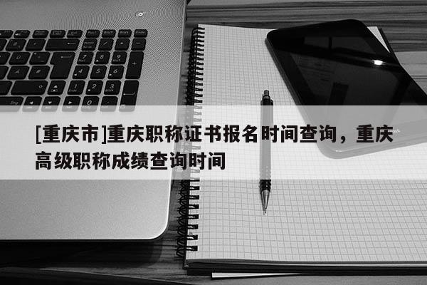 [重慶市]重慶職稱證書報(bào)名時(shí)間查詢，重慶高級(jí)職稱成績(jī)查詢時(shí)間