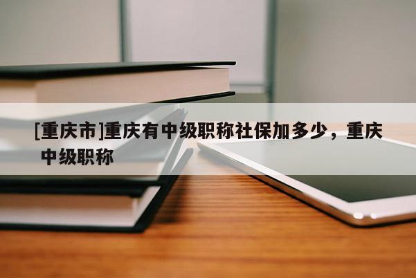 [重慶市]重慶有中級職稱社保加多少，重慶 中級職稱