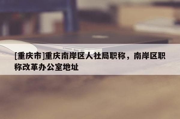 [重慶市]重慶南岸區人社局職稱，南岸區職稱改革辦公室地址