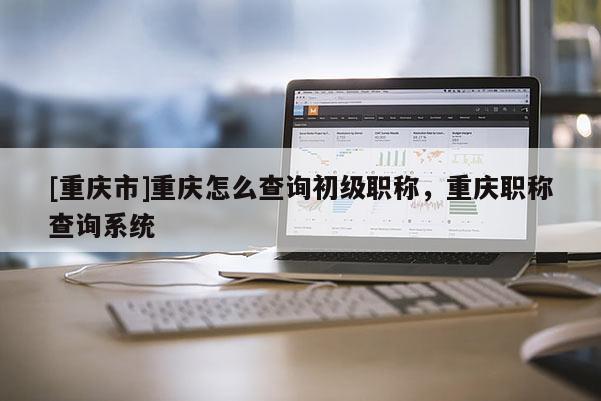 [重慶市]重慶怎么查詢初級職稱，重慶職稱查詢系統