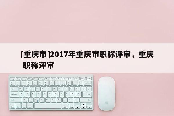 [重慶市]2017年重慶市職稱評審，重慶 職稱評審