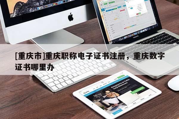 [重慶市]重慶職稱電子證書注冊，重慶數字證書哪里辦