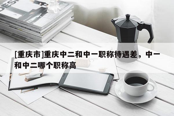 [重慶市]重慶中二和中一職稱待遇差，中一和中二哪個(gè)職稱高