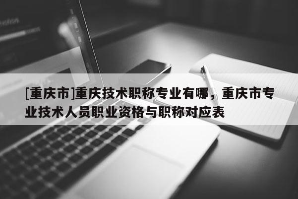 [重慶市]重慶技術職稱專業有哪，重慶市專業技術人員職業資格與職稱對應表