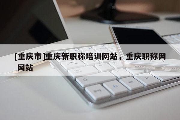 [重慶市]重慶新職稱培訓網站，重慶職稱網 網站