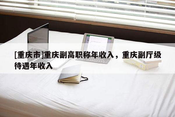 [重慶市]重慶副高職稱年收入，重慶副廳級待遇年收入