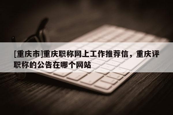 [重慶市]重慶職稱網上工作推薦信，重慶評職稱的公告在哪個網站
