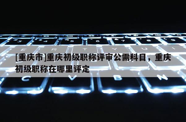 [重慶市]重慶初級職稱評審公需科目，重慶初級職稱在哪里評定