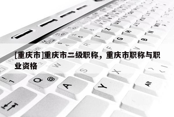 [重慶市]重慶市二級職稱，重慶市職稱與職業資格