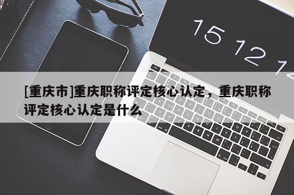 [重慶市]重慶職稱評定核心認定，重慶職稱評定核心認定是什么