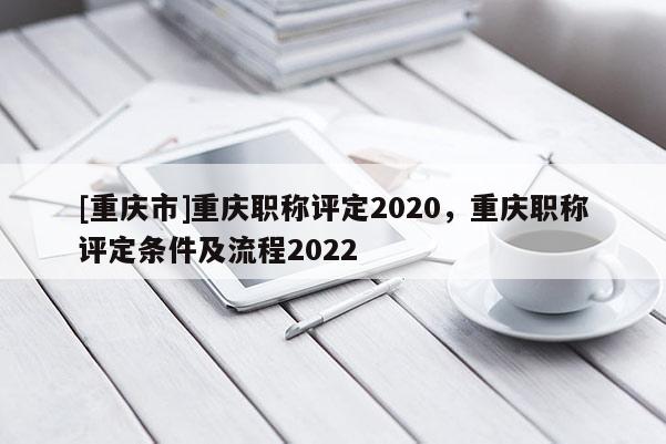 [重慶市]重慶職稱評(píng)定2020，重慶職稱評(píng)定條件及流程2022