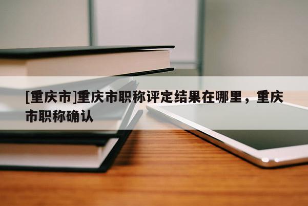 [重慶市]重慶市職稱評定結(jié)果在哪里，重慶市職稱確認(rèn)