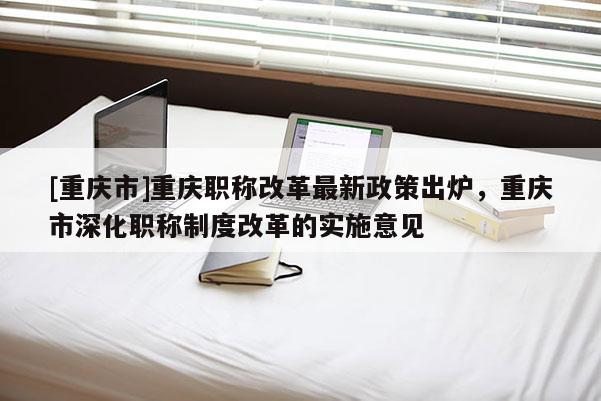 [重慶市]重慶職稱改革最新政策出爐，重慶市深化職稱制度改革的實施意見