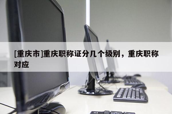 [重慶市]重慶職稱證分幾個級別，重慶職稱對應