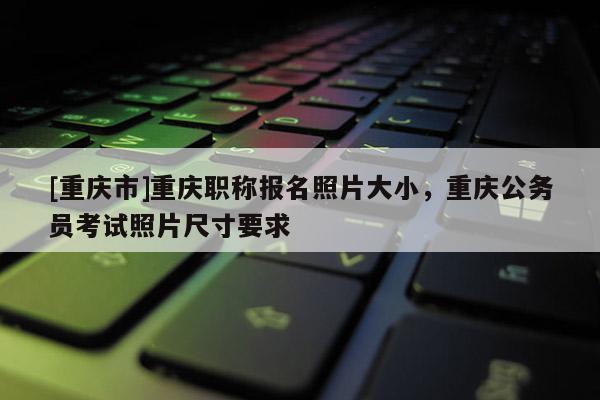 [重慶市]重慶職稱報名照片大小，重慶公務員考試照片尺寸要求