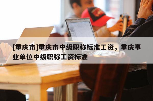 [重慶市]重慶市中級職稱標準工資，重慶事業單位中級職稱工資標準