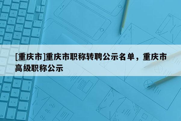 [重慶市]重慶市職稱轉(zhuǎn)聘公示名單，重慶市高級(jí)職稱公示