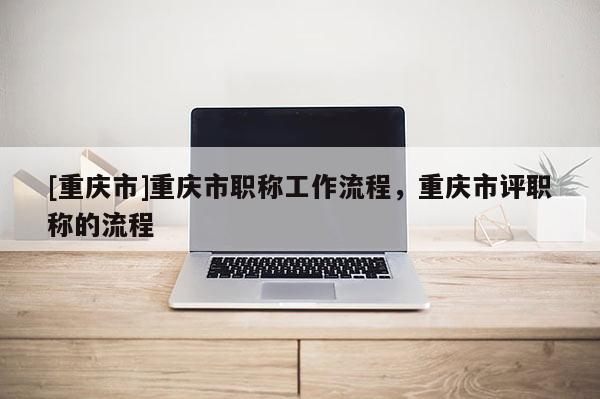 [重慶市]重慶市職稱工作流程，重慶市評職稱的流程