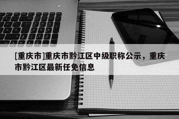 [重慶市]重慶市黔江區中級職稱公示，重慶市黔江區最新任免信息