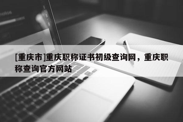 [重慶市]重慶職稱證書初級查詢網，重慶職稱查詢官方網站