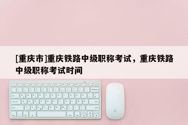 [重慶市]重慶鐵路中級(jí)職稱(chēng)考試，重慶鐵路中級(jí)職稱(chēng)考試時(shí)間