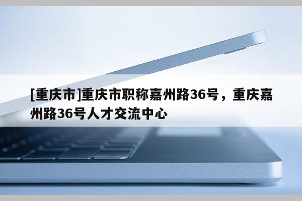 [重慶市]重慶市職稱嘉州路36號(hào)，重慶嘉州路36號(hào)人才交流中心