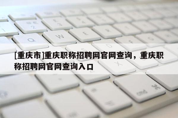 [重慶市]重慶職稱招聘網官網查詢，重慶職稱招聘網官網查詢入口