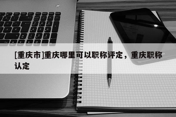 [重慶市]重慶哪里可以職稱評定，重慶職稱認定