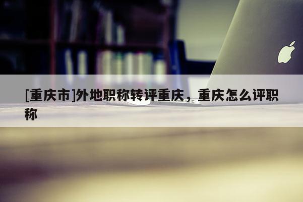 [重慶市]外地職稱轉評重慶，重慶怎么評職稱