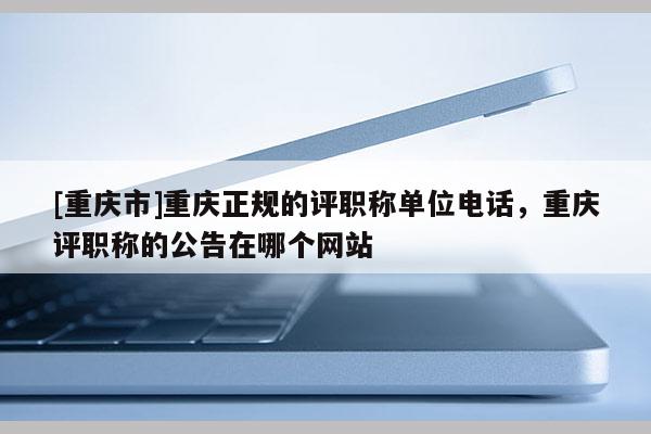 [重慶市]重慶正規的評職稱單位電話，重慶評職稱的公告在哪個網站